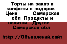 Торты на заказ и конфеты в подарок › Цена ­ 600 - Самарская обл. Продукты и напитки » Другое   . Самарская обл.